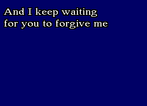 And I keep waiting
for you to forgive me