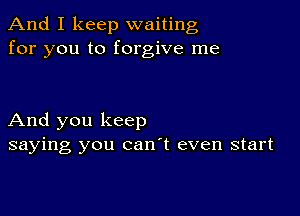 And I keep waiting
for you to forgive me

And you keep
saying you can't even start