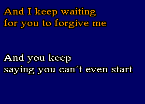 And I keep waiting
for you to forgive me

And you keep
saying you can't even start