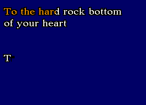 To the hard rock bottom
of your heart