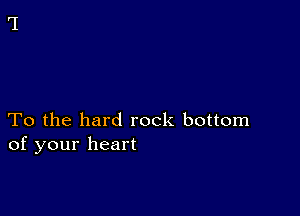 To the hard rock bottom
of your heart