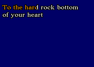 To the hard rock bottom
of your heart