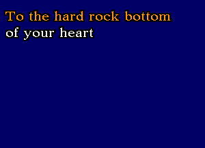 To the hard rock bottom
of your heart