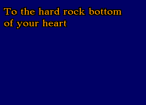 To the hard rock bottom
of your heart