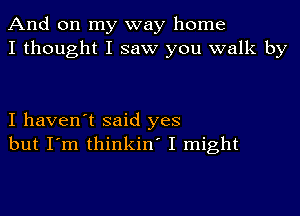 And on my way home
I thought I saw you walk by

I haven't said yes
but I'm thinkin' I might