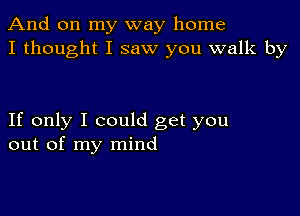 And on my way home
I thought I saw you walk by

If only I could get you
out of my mind