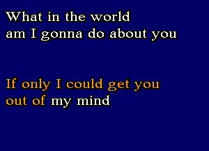 What in the world
am I gonna do about you

If only I could get you
out of my mind