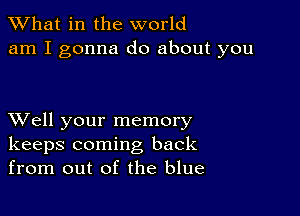 What in the world
am I gonna do about you

XVell your memory
keeps coming back
from out of the blue