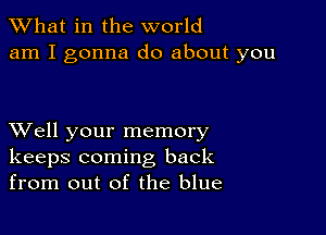 What in the world
am I gonna do about you

XVell your memory
keeps coming back
from out of the blue