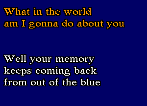 What in the world
am I gonna do about you

XVell your memory
keeps coming back
from out of the blue