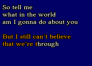 So tell me
what in the world
am I gonna do about you

But I still can't believe
that we're through