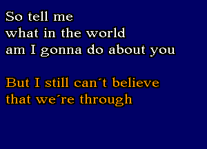 So tell me
what in the world
am I gonna do about you

But I still can't believe
that we're through