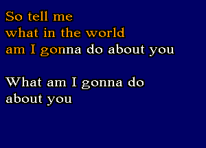 So tell me
what in the world
am I gonna do about you

XVhat am I gonna do
about you