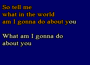 So tell me
what in the world
am I gonna do about you

XVhat am I gonna do
about you