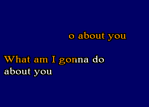 0 about you

XVhat am I gonna do
about you