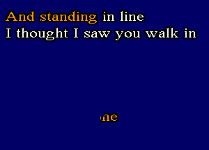 And standing in line
I thought I saw you walk in