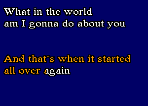 What in the world
am I gonna do about you

And that's when it started
all over again