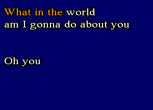 What in the world
am I gonna do about you

Oh you