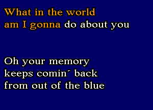 What in the world
am I gonna do about you

Oh your memory
keeps comin back
from out of the blue