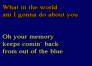 What in the world
am I gonna do about you

Oh your memory
keeps comin back
from out of the blue