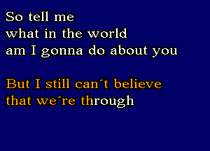 So tell me
what in the world
am I gonna do about you

But I still can't believe
that we're through