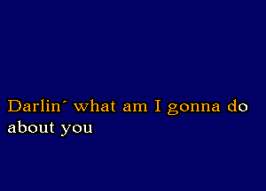 Darlin' what am I gonna do
about you