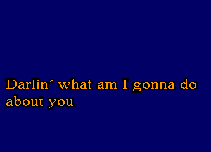 Darlin' what am I gonna do
about you