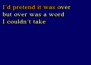 I'd pretend it was over
but over was a word
I couldn't take