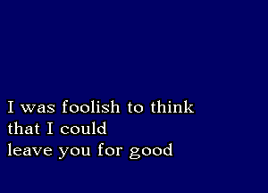 I was foolish to think
that I could

leave you for good