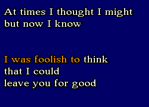 At times I thought I might
but now I know

I was foolish to think
that I could

leave you for good