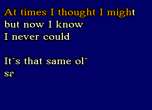 At times I thought I might
but now I know

I never could

ItIs that same 01'
S?