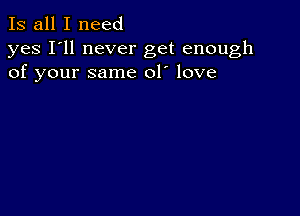 Is all I need

yes I'll never get enough
of your same 01' love