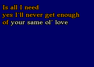 Is all I need

yes I'll never get enough
of your same 01' love