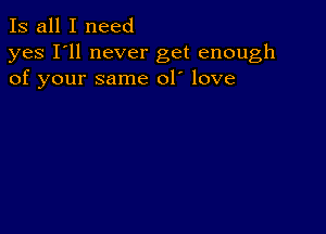 Is all I need

yes I'll never get enough
of your same 01' love