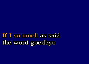 If I so much as said
the word goodbye