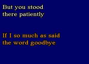 But you stood
there patiently

If I so much as said
the word goodbye