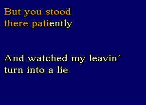 But you stood
there patiently

And watched my leavin'
turn into a lie