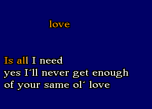 Is all I need

yes I'll never get enough
of your same ol love