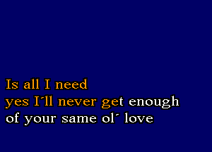 Is all I need

yes I'll never get enough
of your same ol love