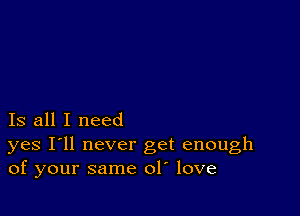 Is all I need

yes I'll never get enough
of your same ol love