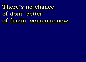 There's no chance
of doin' better
of findin' someone new