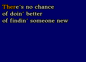 There's no chance
of doin' better
of findin' someone new