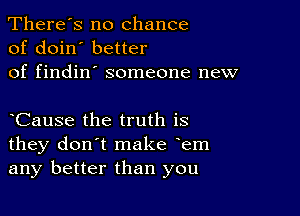 There's no chance
of doin' better
of findin' someone new

yCause the truth is
they don't make yem
any better than you