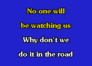 No one will

be watching us

Why don't we

do it in the road