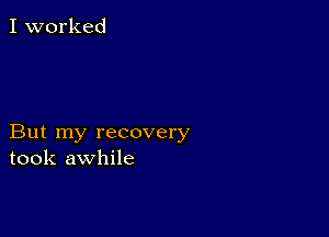 I worked

But my recovery
took awhile