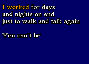 I worked for days
and nights on end
just to walk and talk again

You can't be