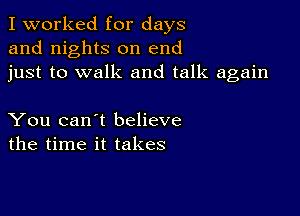 I worked for days
and nights on end
just to walk and talk again

You can't believe
the time it takes