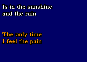 Is in the sunshine
and the rain

The only time
I feel the pain