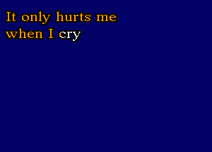 It only hurts me
when I cry