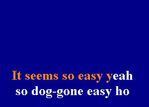 It seems so easy yeah
so dog-gone easy ho